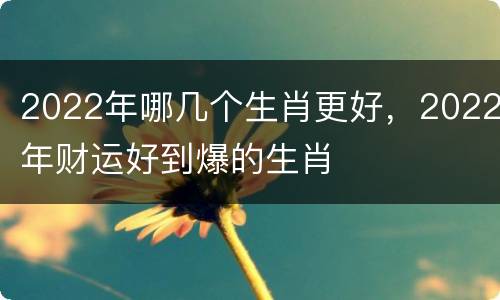 2022年哪几个生肖更好，2022年财运好到爆的生肖