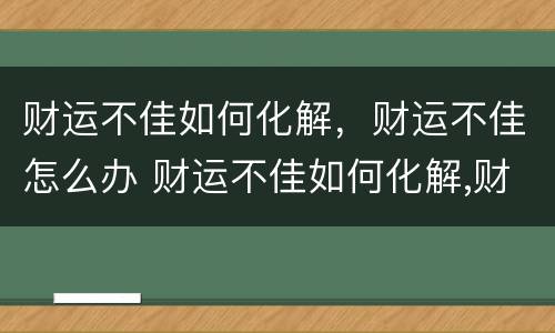 财运不佳如何化解，财运不佳怎么办 财运不佳如何化解,财运不佳怎么办呀