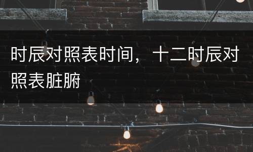 时辰对照表时间，十二时辰对照表脏腑