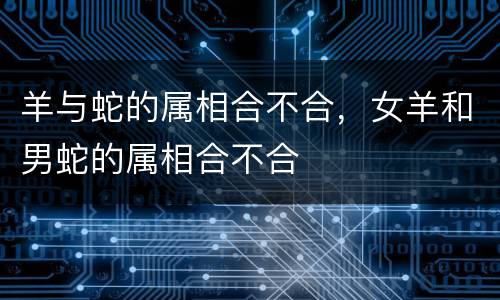 羊与蛇的属相合不合，女羊和男蛇的属相合不合