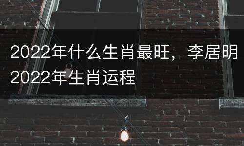 2022年什么生肖最旺，李居明2022年生肖运程