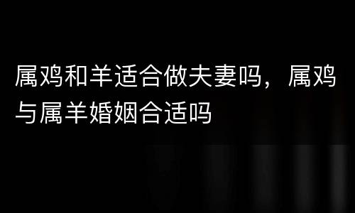 属鸡和羊适合做夫妻吗，属鸡与属羊婚姻合适吗