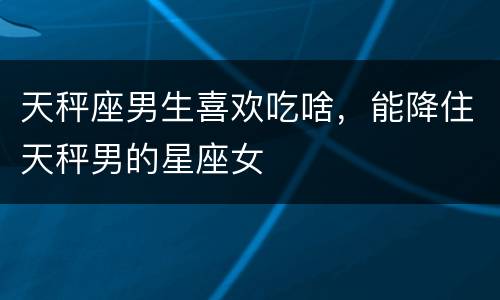 天秤座男生喜欢吃啥，能降住天秤男的星座女