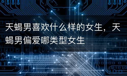 天蝎男喜欢什么样的女生，天蝎男偏爱哪类型女生