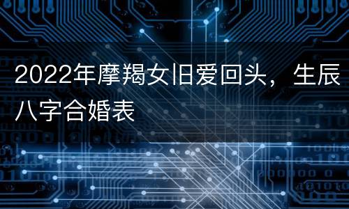2022年摩羯女旧爱回头，生辰八字合婚表