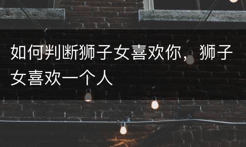 如何判断狮子女喜欢你，狮子女喜欢一个人