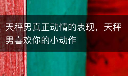 天秤男真正动情的表现，天秤男喜欢你的小动作