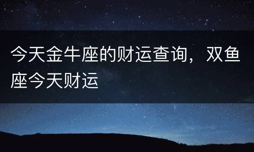 今天金牛座的财运查询，双鱼座今天财运