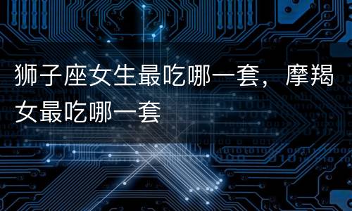 狮子座女生最吃哪一套，摩羯女最吃哪一套
