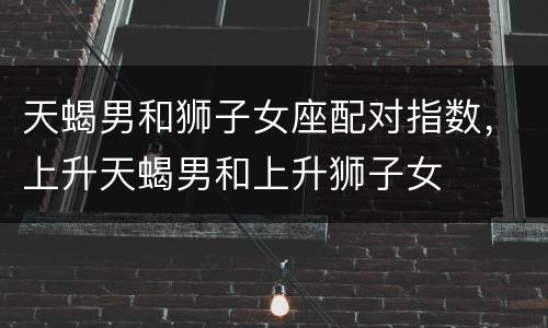 天蝎男和狮子女座配对指数，上升天蝎男和上升狮子女