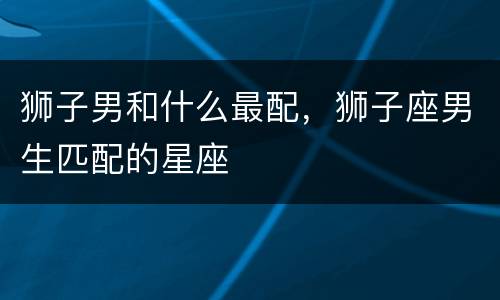 狮子男和什么最配，狮子座男生匹配的星座