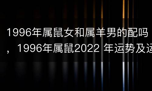1996年属鼠女和属羊男的配吗，1996年属鼠2022 年运势及运程