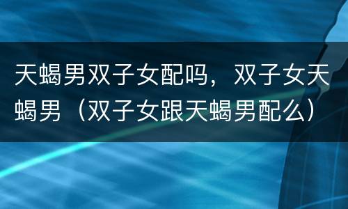 天蝎男双子女配吗，双子女天蝎男（双子女跟天蝎男配么）