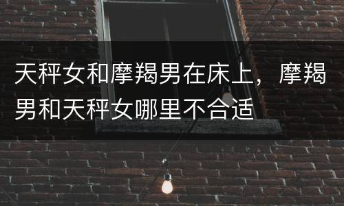 天秤女和摩羯男在床上，摩羯男和天秤女哪里不合适