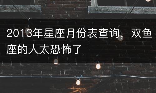 2013年星座月份表查询，双鱼座的人太恐怖了