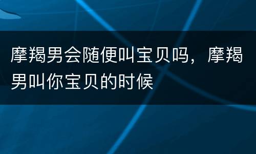 摩羯男会随便叫宝贝吗，摩羯男叫你宝贝的时候