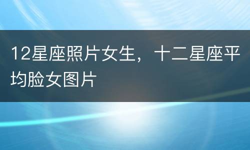 12星座照片女生，十二星座平均脸女图片