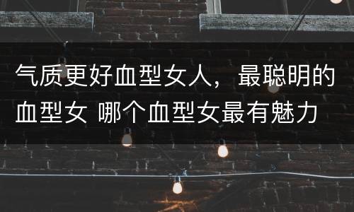 气质更好血型女人，最聪明的血型女 哪个血型女最有魅力