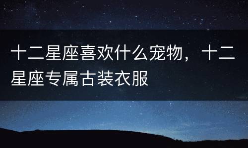 十二星座喜欢什么宠物，十二星座专属古装衣服