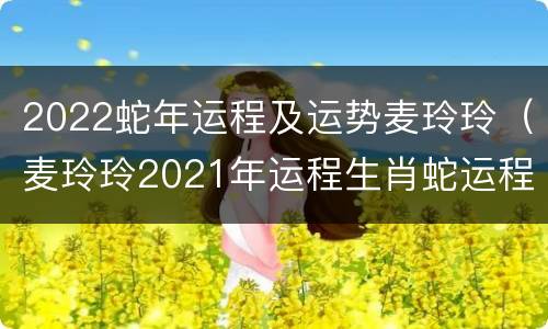 2022蛇年运程及运势麦玲玲（麦玲玲2021年运程生肖蛇运程）