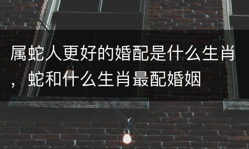 属蛇人更好的婚配是什么生肖，蛇和什么生肖最配婚姻