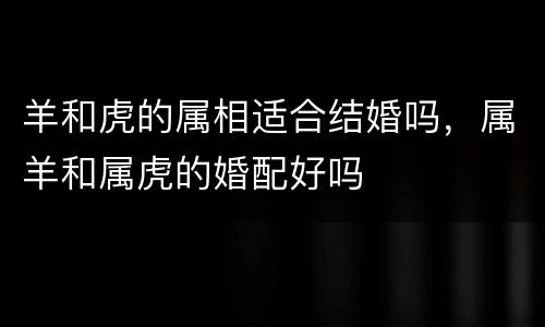 羊和虎的属相适合结婚吗，属羊和属虎的婚配好吗