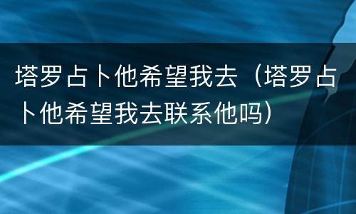 塔罗占卜他希望我去（塔罗占卜他希望我去联系他吗）
