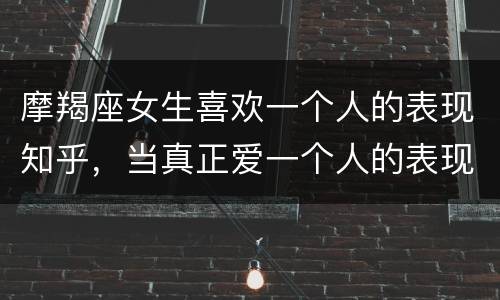 摩羯座女生喜欢一个人的表现知乎，当真正爱一个人的表现