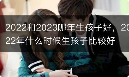 2022和2023哪年生孩子好，2022年什么时候生孩子比较好