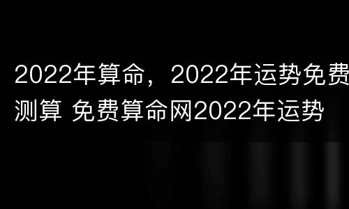 2022年算命，2022年运势免费测算 免费算命网2022年运势