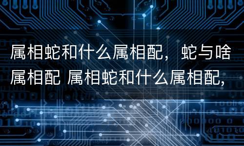 属相蛇和什么属相配，蛇与啥属相配 属相蛇和什么属相配,蛇与啥属相配最好