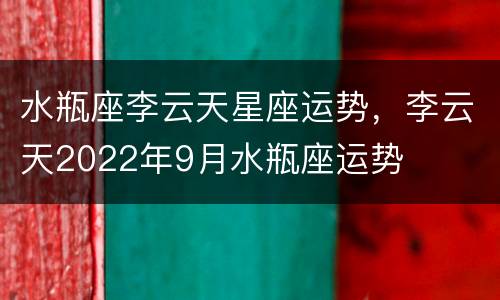 水瓶座李云天星座运势，李云天2022年9月水瓶座运势
