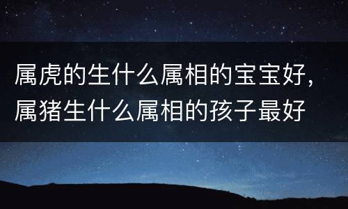 属虎的生什么属相的宝宝好，属猪生什么属相的孩子最好