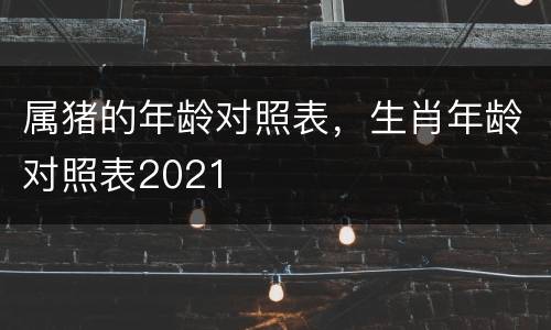 属猪的年龄对照表，生肖年龄对照表2021