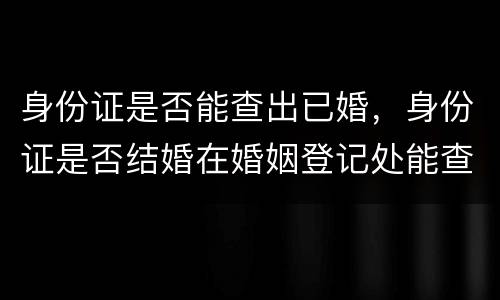 身份证是否能查出已婚，身份证是否结婚在婚姻登记处能查到吗