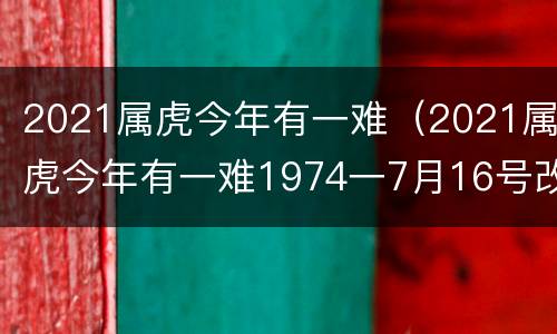 2021属虎今年有一难（2021属虎今年有一难1974一7月16号改个名陈智炜可以）