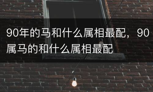 90年的马和什么属相最配，90属马的和什么属相最配