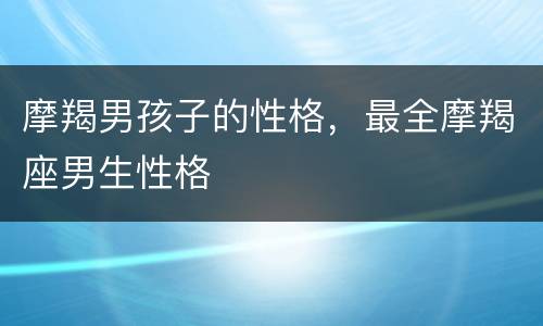 摩羯男孩子的性格，最全摩羯座男生性格