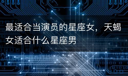 最适合当演员的星座女，天蝎女适合什么星座男