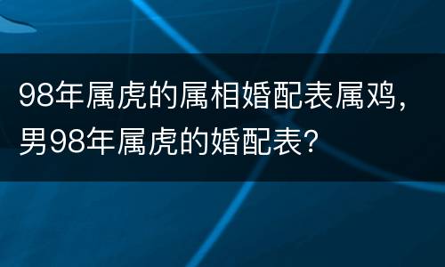 98年属虎的属相婚配表属鸡，男98年属虎的婚配表？