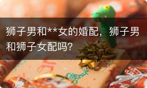 狮子男和**女的婚配，狮子男和狮子女配吗？