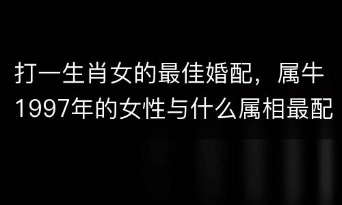 打一生肖女的最佳婚配，属牛1997年的女性与什么属相最配