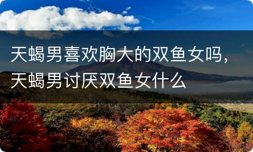 天蝎男喜欢胸大的双鱼女吗，天蝎男讨厌双鱼女什么