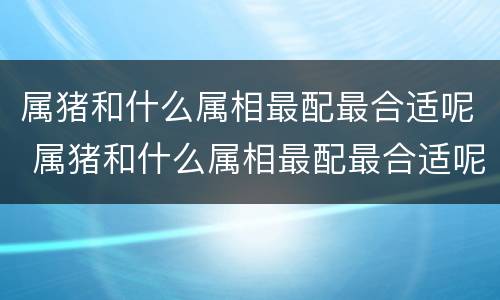 属猪和什么属相最配最合适呢 属猪和什么属相最配最合适呢女生