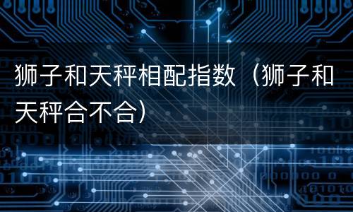 狮子和天秤相配指数（狮子和天秤合不合）