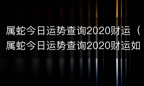 属蛇今日运势查询2020财运（属蛇今日运势查询2020财运如何）