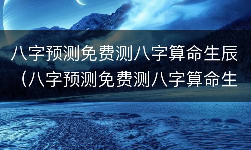 八字预测免费测八字算命生辰（八字预测免费测八字算命生辰八字测算八字测试）