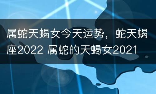 属蛇天蝎女今天运势，蛇天蝎座2022 属蛇的天蝎女2021