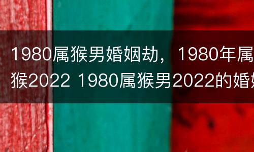 1980属猴男婚姻劫，1980年属猴2022 1980属猴男2022的婚姻