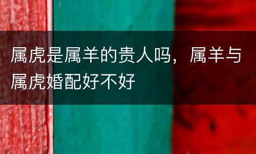 属虎是属羊的贵人吗，属羊与属虎婚配好不好